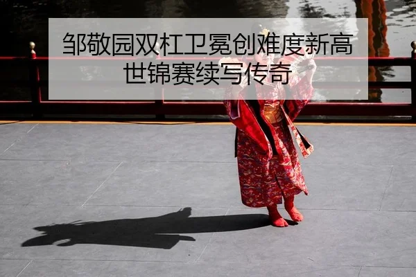 邹敬园双杠卫冕创难度新高 世锦赛续写传奇