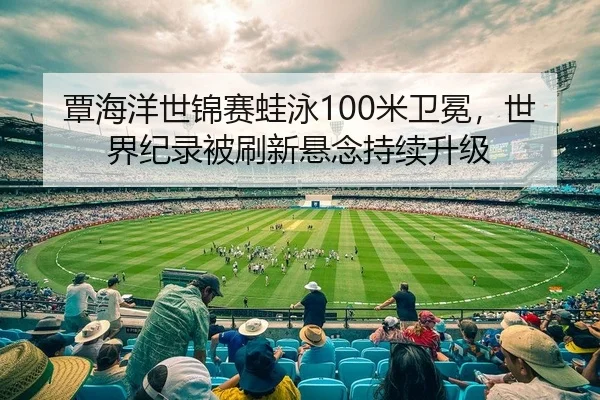 覃海洋世锦赛蛙泳100米卫冕，世界纪录被刷新悬念持续升级 | leyu